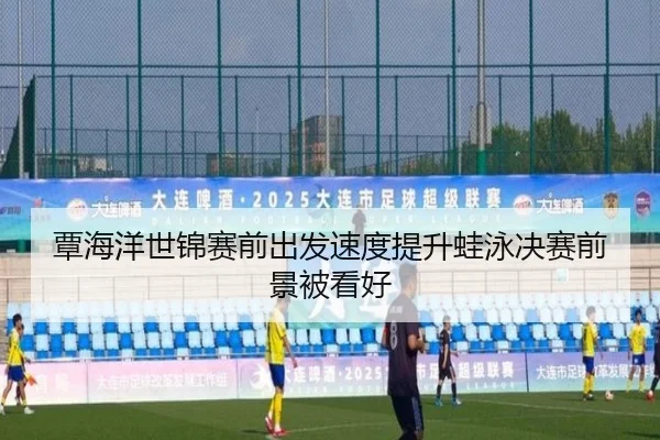 覃海洋世锦赛前出发速度提升蛙泳决赛前景被看好